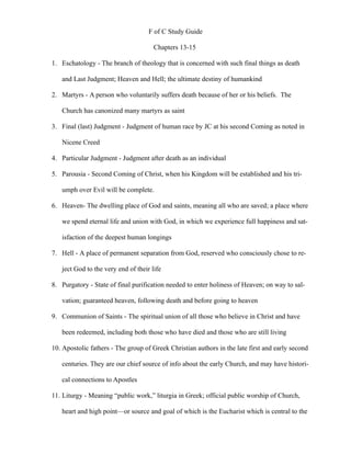 F of C Study Guide

                                      Chapters 13-15

1. Eschatology - The branch of theology that is concerned with such final things as death

   and Last Judgment; Heaven and Hell; the ultimate destiny of humankind

2. Martyrs - A person who voluntarily suffers death because of her or his beliefs. The

   Church has canonized many martyrs as saint

3. Final (last) Judgment - Judgment of human race by JC at his second Coming as noted in

   Nicene Creed

4. Particular Judgment - Judgment after death as an individual

5. Parousia - Second Coming of Christ, when his Kingdom will be established and his tri-

   umph over Evil will be complete.

6. Heaven- The dwelling place of God and saints, meaning all who are saved; a place where

   we spend eternal life and union with God, in which we experience full happiness and sat-

   isfaction of the deepest human longings

7. Hell - A place of permanent separation from God, reserved who consciously chose to re-

   ject God to the very end of their life

8. Purgatory - State of final purification needed to enter holiness of Heaven; on way to sal-

   vation; guaranteed heaven, following death and before going to heaven

9. Communion of Saints - The spiritual union of all those who believe in Christ and have

   been redeemed, including both those who have died and those who are still living

10. Apostolic fathers - The group of Greek Christian authors in the late first and early second

   centuries. They are our chief source of info about the early Church, and may have histori-

   cal connections to Apostles

11. Liturgy - Meaning “public work,” liturgia in Greek; official public worship of Church,

   heart and high point—or source and goal of which is the Eucharist which is central to the
 