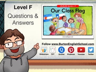 Questions &
Answers
Level F
www.readinga-z.com
LEVELED BOOK • F
Written by Kara Waite • Illustrated by Jeff Ebbeler
Our Class Flag
A Reading A–Z Level F Leveled Book • Word Count: 154
Our Class Flag
Follow www.BurtonEnglishSchool.com
ݺߣshare Youtube TwitterTPT PinterestQuizlet
 
