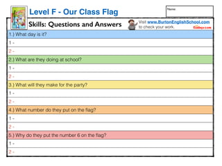 1.) What day is it?
1 -
2 -
2.) What are they doing at school?
1 -
2 -
3.) What will they make for the party?
1 -
2 -
4.) What number do they put on the ﬂag?
1 -
2 -
5.) Why do they put the number 6 on the ﬂag?
1 -
2 -
www.readinga-z.com
Visitwww.readinga-z.comforthousandsofbooksandmaterials.
LEVELEDBOOK•F
WrittenbyKaraWaite•IllustratedbyJeffEbbeler
OurClassFlag
AReadingA–ZLevelFLeveledBook•WordCount:154
OurClassFlag
Skills: Questions and Answers
Level F - Our Class Flag
Visit www.BurtonEnglishSchool.com
to check your work.
Name:
 