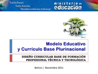 Modelo Educativo
y Currículo Base Plurinacional
 DISEÑO CURRICULAR BASE DE FORMACIÓN
    PROFESIONAL TÉCNICA Y TECNOLÓGICA

        Bolivia | Noviembre 2011
 