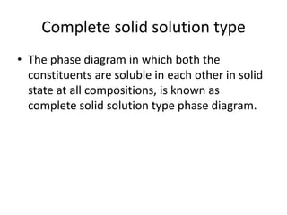Complete solid solution type
• The phase diagram in which both the
constituents are soluble in each other in solid
state at all compositions, is known as
complete solid solution type phase diagram.

 
