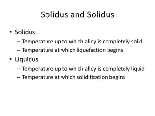 Solidus and Solidus
• Solidus
– Temperature up to which alloy is completely solid
– Temperature at which liquefaction begins

• Liquidus
– Temperature up to which alloy is completely liquid
– Temperature at which solidification begins

 