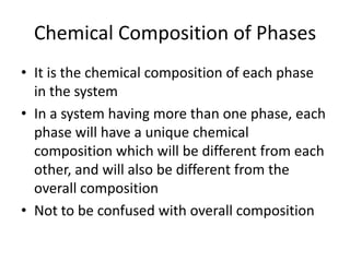 Chemical Composition of Phases
• It is the chemical composition of each phase
in the system
• In a system having more than one phase, each
phase will have a unique chemical
composition which will be different from each
other, and will also be different from the
overall composition
• Not to be confused with overall composition

 