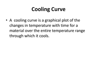 Cooling Curve
• A cooling curve is a graphical plot of the
changes in temperature with time for a
material over the entire temperature range
through which it cools.

 