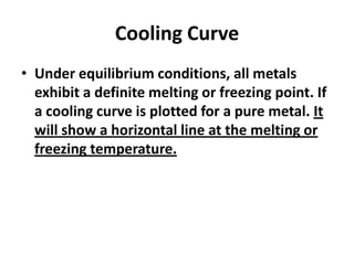 Cooling Curve
• Under equilibrium conditions, all metals
exhibit a definite melting or freezing point. If
a cooling curve is plotted for a pure metal. It
will show a horizontal line at the melting or
freezing temperature.

 