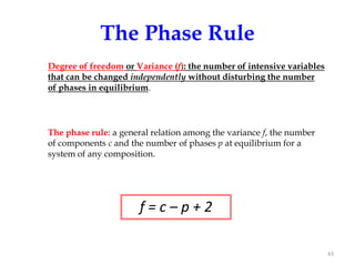 The Phase Rule
Degree of freedom or Variance (f): the number of intensive variables
that can be changed independently without disturbing the number
of phases in equilibrium.

The phase rule: a general relation among the variance f, the number
of components c and the number of phases p at equilibrium for a
system of any composition.

f=c–p+2
43

 