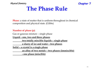 Chapter 7

Physical Chemistry

The Phase Rule
Phase: a state of matter that is uniform throughout in chemical
composition and physical state. (Gibbs)
Number of phase (p):
Gas or gaseous mixture – single phase
Liquid – one, two and three phases
two totally miscible liquids – single phase
a slurry of ice and water – two phases
Solid – a crystal is a single phase
an alloy of two metals – two phases (immiscible)
- one phase (miscible)

46

 