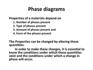 Phase diagrams
Properties of a materials depend on
1. Number of phases present
2. Type of phases present
3. Amount of phases present and
4. Form of the phases present

The Properties can be changed by altering these
quantities.
In order to make these changes, it is essential to
know the conditions under which these quantities
exist and the conditions under which a change in
phase will occur.

 