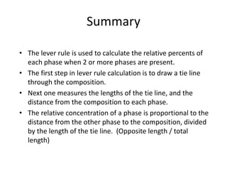 Summary
• The lever rule is used to calculate the relative percents of
each phase when 2 or more phases are present.
• The first step in lever rule calculation is to draw a tie line
through the composition.
• Next one measures the lengths of the tie line, and the
distance from the composition to each phase.
• The relative concentration of a phase is proportional to the
distance from the other phase to the composition, divided
by the length of the tie line. (Opposite length / total
length)

 