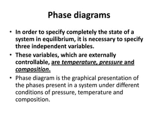 Phase diagrams
• In order to specify completely the state of a
system in equilibrium, it is necessary to specify
three independent variables.
• These variables, which are externally
controllable, are temperature, pressure and
composition.
• Phase diagram is the graphical presentation of
the phases present in a system under different
conditions of pressure, temperature and
composition.

 