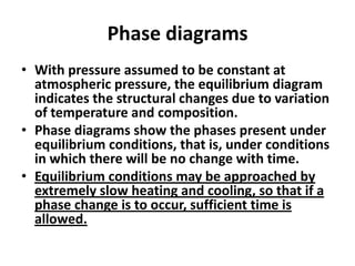 Phase diagrams
• With pressure assumed to be constant at
atmospheric pressure, the equilibrium diagram
indicates the structural changes due to variation
of temperature and composition.
• Phase diagrams show the phases present under
equilibrium conditions, that is, under conditions
in which there will be no change with time.
• Equilibrium conditions may be approached by
extremely slow heating and cooling, so that if a
phase change is to occur, sufficient time is
allowed.

 