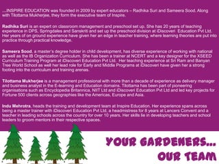 …INSPIRE EDUCATION was founded in 2009 by expert educators – RadhikaSuri and SameeraSood. Along with TilottamaMukherjee, they form the executive team of Inspire. RadhikaSuri is an expert on classroom management and preschool set up. She has 20 years of teaching experience in DPS, Springdales and Sanskritiand set up the preschool division at iDiscoveri  Education Pvt Ltd. Her years of on ground experience have given her an edge in teacher training, where learning theories are put into practice through practical knowledge.Sameera Sood, amaster’s degree holder in child development, has diverse experience of working with national as well as the IB Organization Curriculum. She has been a trainer at NCERT and a key designer for the XSEED Curriculum Training Program at iDiscoveri Education Pvt Ltd.  Her teaching experience at Sri Ram and Banyan Tree World School as well her lead role for Early and Middle Programs at iDiscoveri have given her a strong footing into the curriculum and training arenas.Tilottama Mukherjee is a management professional with more than a decade of experience as delivery manager and business analyst in the E-learning and Education domains. Tilottama has been part of pioneering organisations such as Encyclopedia Britannica, NIIT Ltd and iDiscoveri Education Pvt Ltd and led key projects for Fortune 500 clients across geographies like the Americas, Europe and Asia.    Indu Mehrotra, heads the training and development team at Inspire Education. Her experience spans across being a master trainer with iDiscoveri Education Pvt Ltd, a headmistress for 8 years at Lancers Convent and a teacher in leading schools across the country for over 10 years. Her skills lie in developing teachers and school leaders to groom mentors in their respective spaces.Your Gardeners…Our Team
