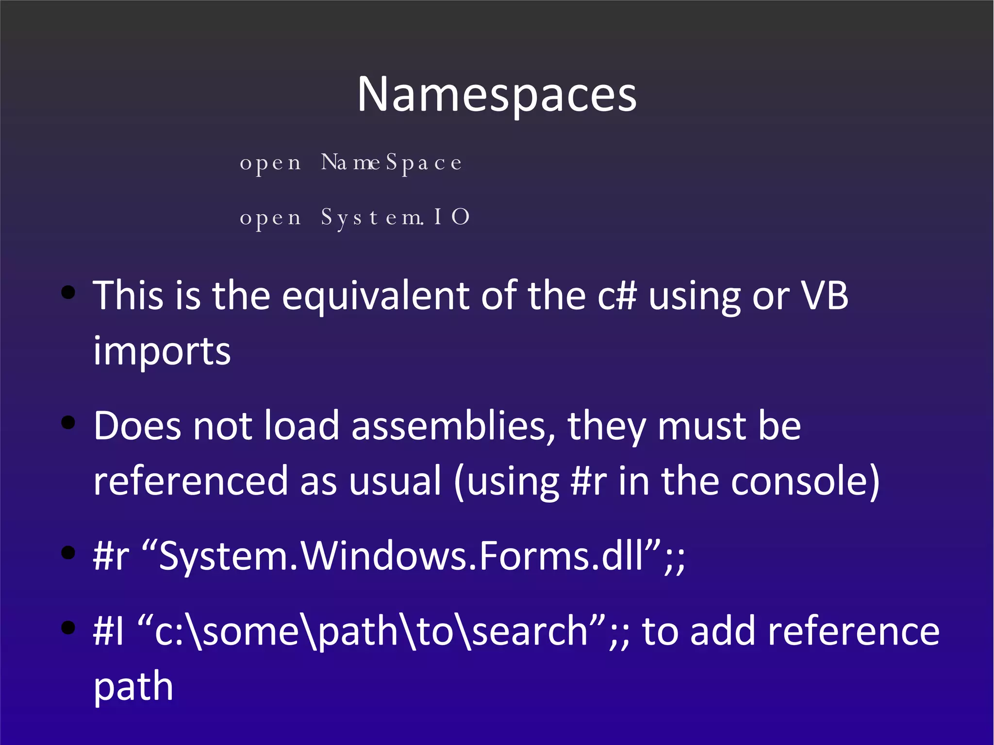 Namespaces This is the equivalent of the c# using or VB imports Does not load assemblies, they must be referenced as usual (using #r in the console) #r “System.Windows.Forms.dll”;; #I “c:\some\path\to\search”;; to add reference path open NameSpace open System.IO 