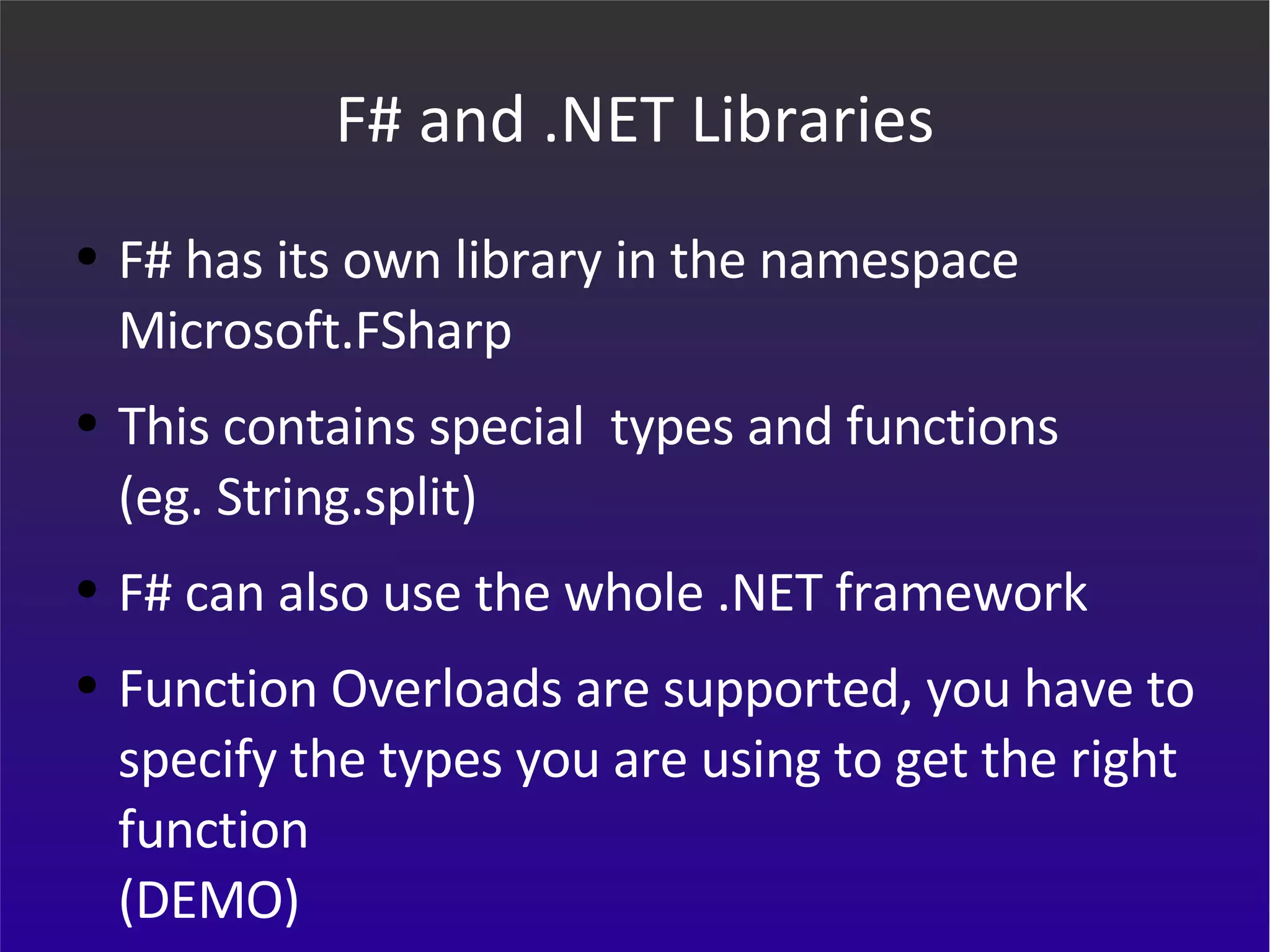 F# and .NET Libraries F# has its own library in the namespace  Microsoft.FSharp This contains special  types and functions  (eg. String.split) F# can also use the whole .NET framework Function Overloads are supported, you have to specify the types you are using to get the right function (DEMO) 