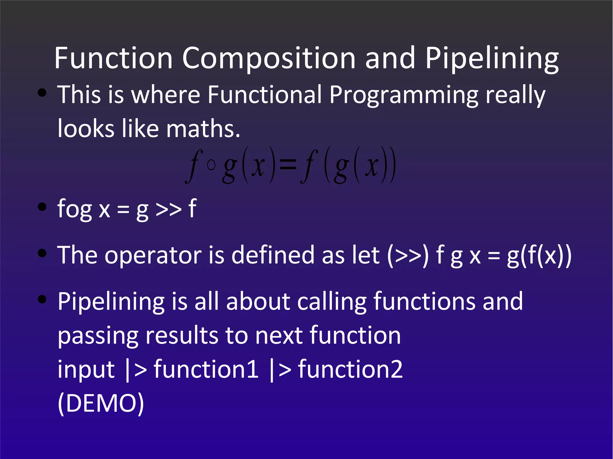 Function Composition and Pipelining This is where Functional Programming really looks like maths. fog x = g >> f  The operator is defined as let (>>) f g x = g(f(x)) Pipelining is all about calling functions and passing results to next function input |> function1 |> function2 (DEMO) 