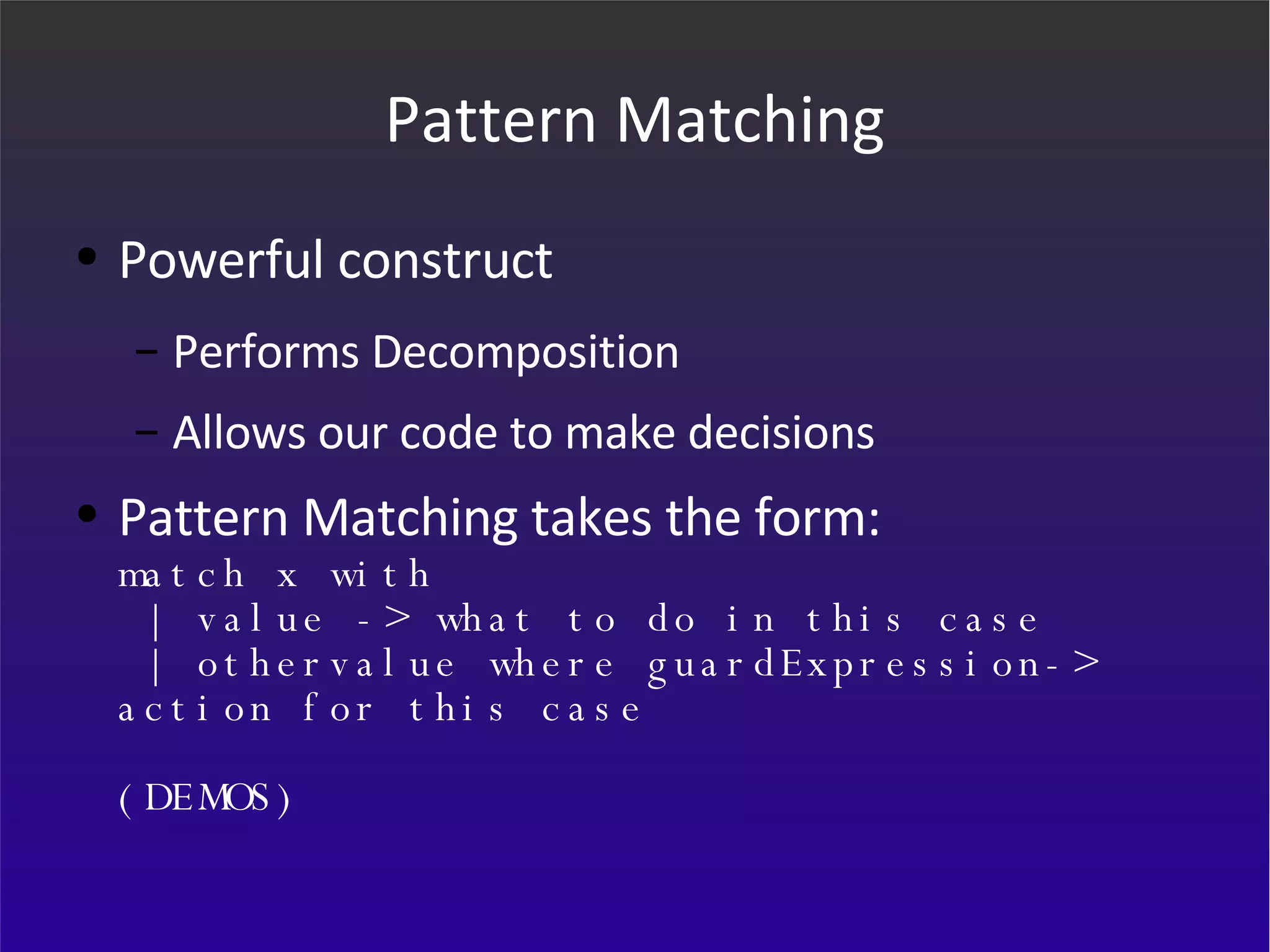 Pattern Matching Powerful construct Performs Decomposition Allows our code to make decisions Pattern Matching takes the form: match x with  | value -> what to do in this case  | othervalue where guardExpression-> action for this case (DEMOS) 
