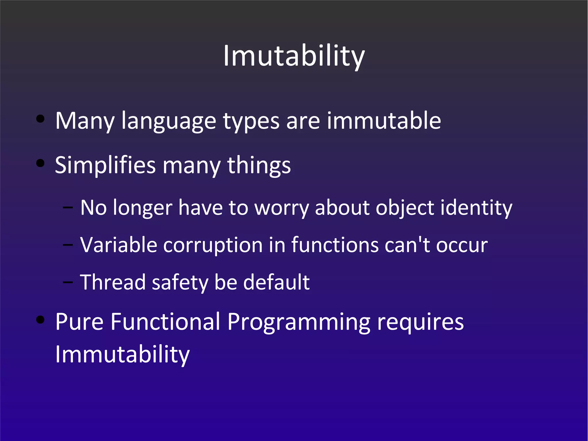 Imutability Many language types are immutable Simplifies many things No longer have to worry about object identity Variable corruption in functions can't occur Thread safety be default Pure Functional Programming requires Immutability 