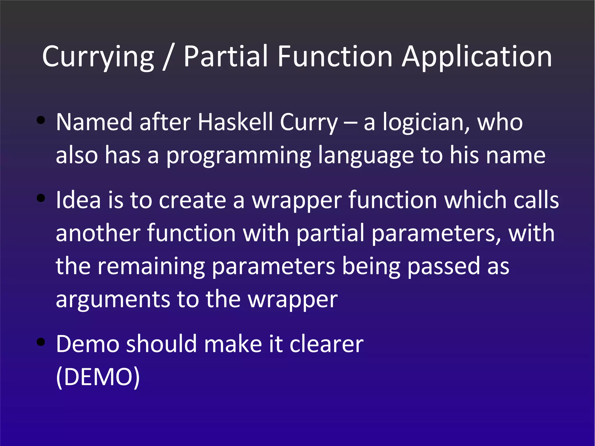 Currying / Partial Function Application Named after Haskell Curry – a logician, who also has a programming language to his name Idea is to create a wrapper function which calls another function with partial parameters, with the remaining parameters being passed as arguments to the wrapper Demo should make it clearer (DEMO) 