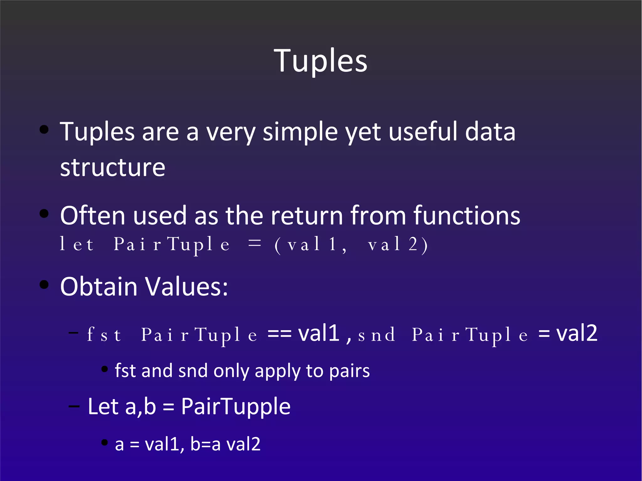 Tuples Tuples are a very simple yet useful data structure Often used as the return from functions let PairTuple = (val1, val2) Obtain Values: fst PairTuple  == val1 ,  snd PairTuple  = val2 fst and snd only apply to pairs Let a,b = PairTupple a = val1, b=a val2 