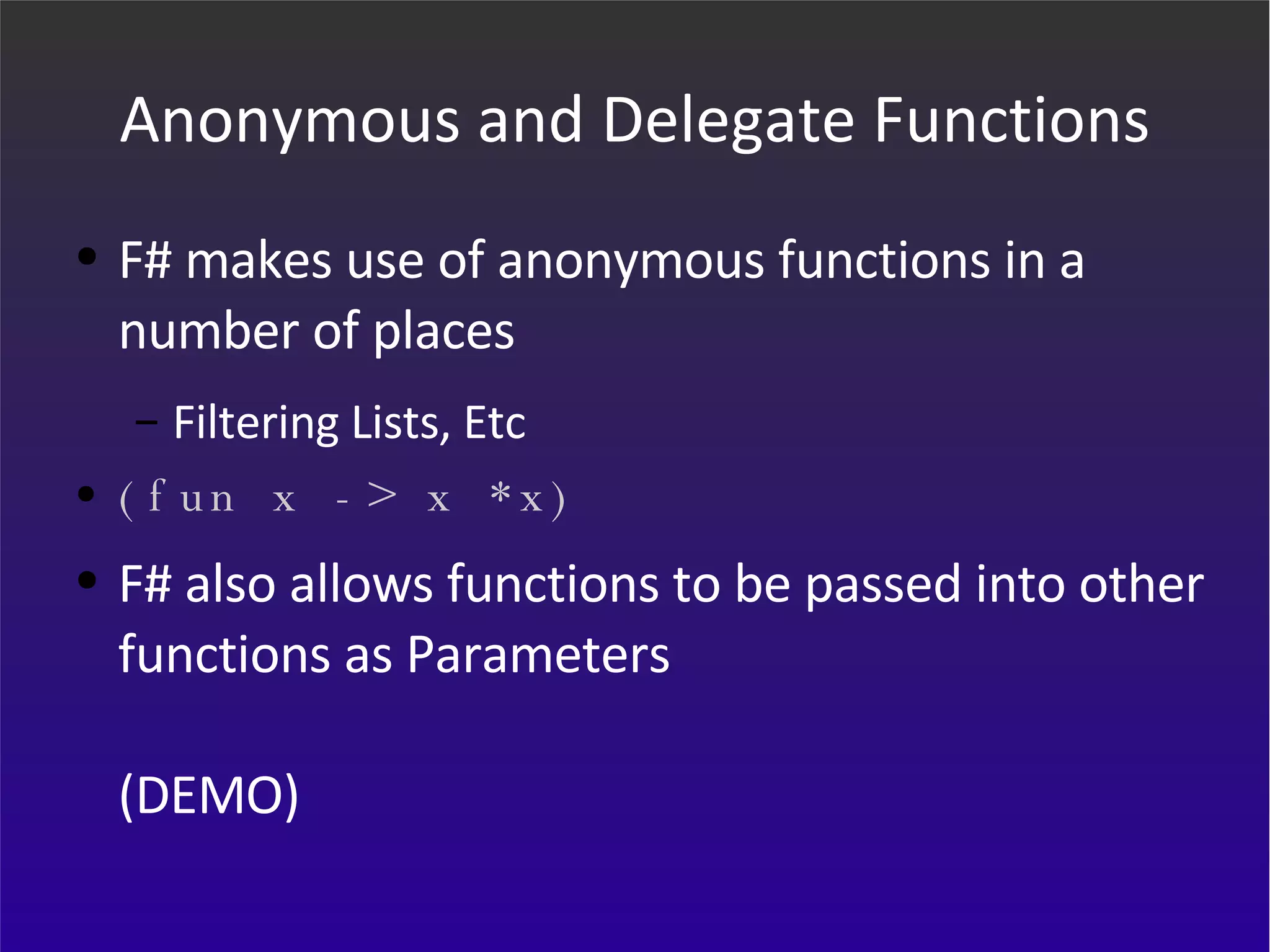 Anonymous and Delegate Functions F# makes use of anonymous functions in a number of places Filtering Lists, Etc (fun x -> x *x) F# also allows functions to be passed into other functions as Parameters (DEMO) 