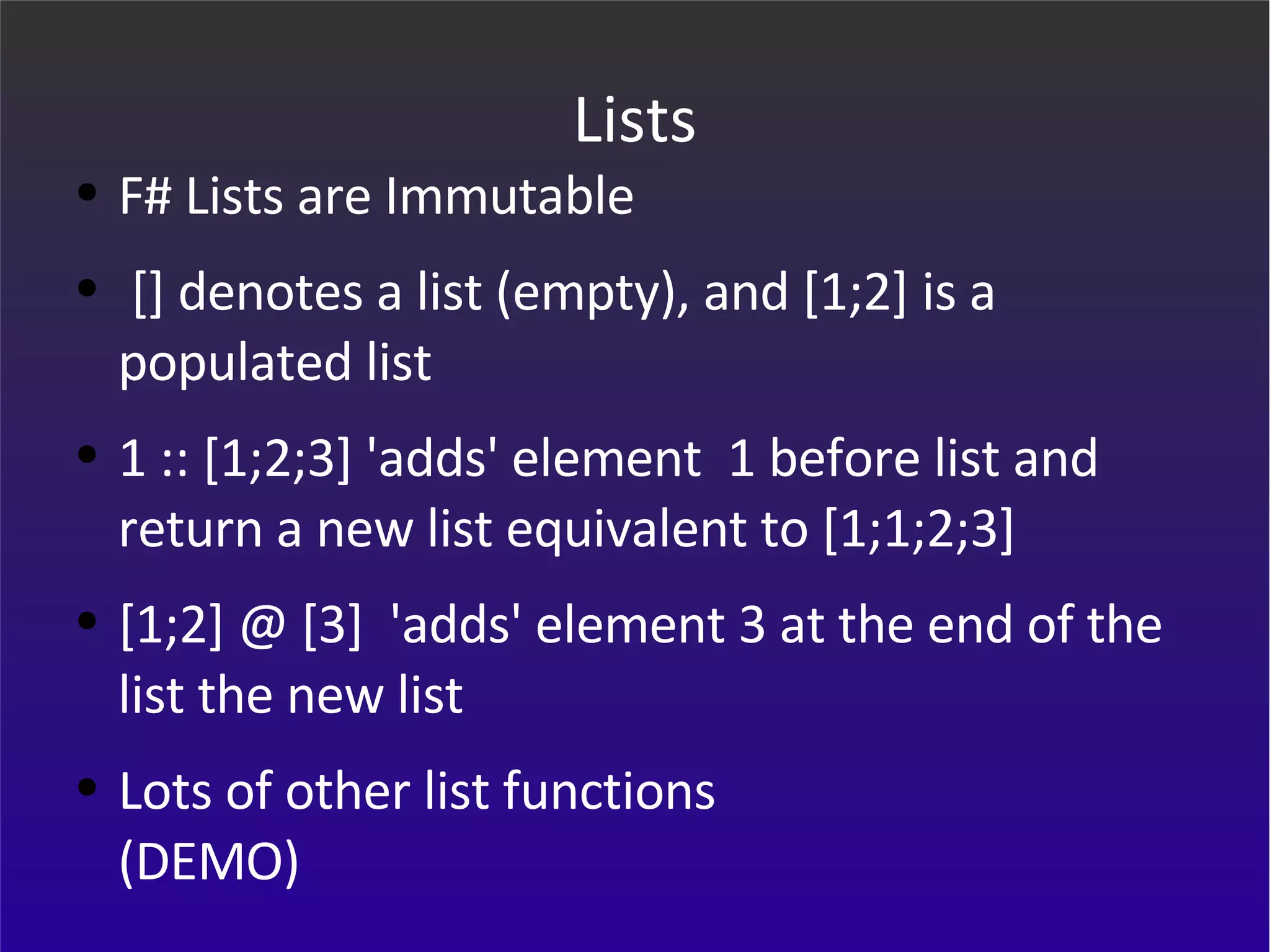 Lists F# Lists are Immutable [] denotes a list (empty), and [1;2] is a populated list 1 :: [1;2;3] 'adds' element  1 before list and return a new list equivalent to [1;1;2;3]  [1;2] @ [3]  'adds' element 3 at the end of the list the new list Lots of other list functions (DEMO) 