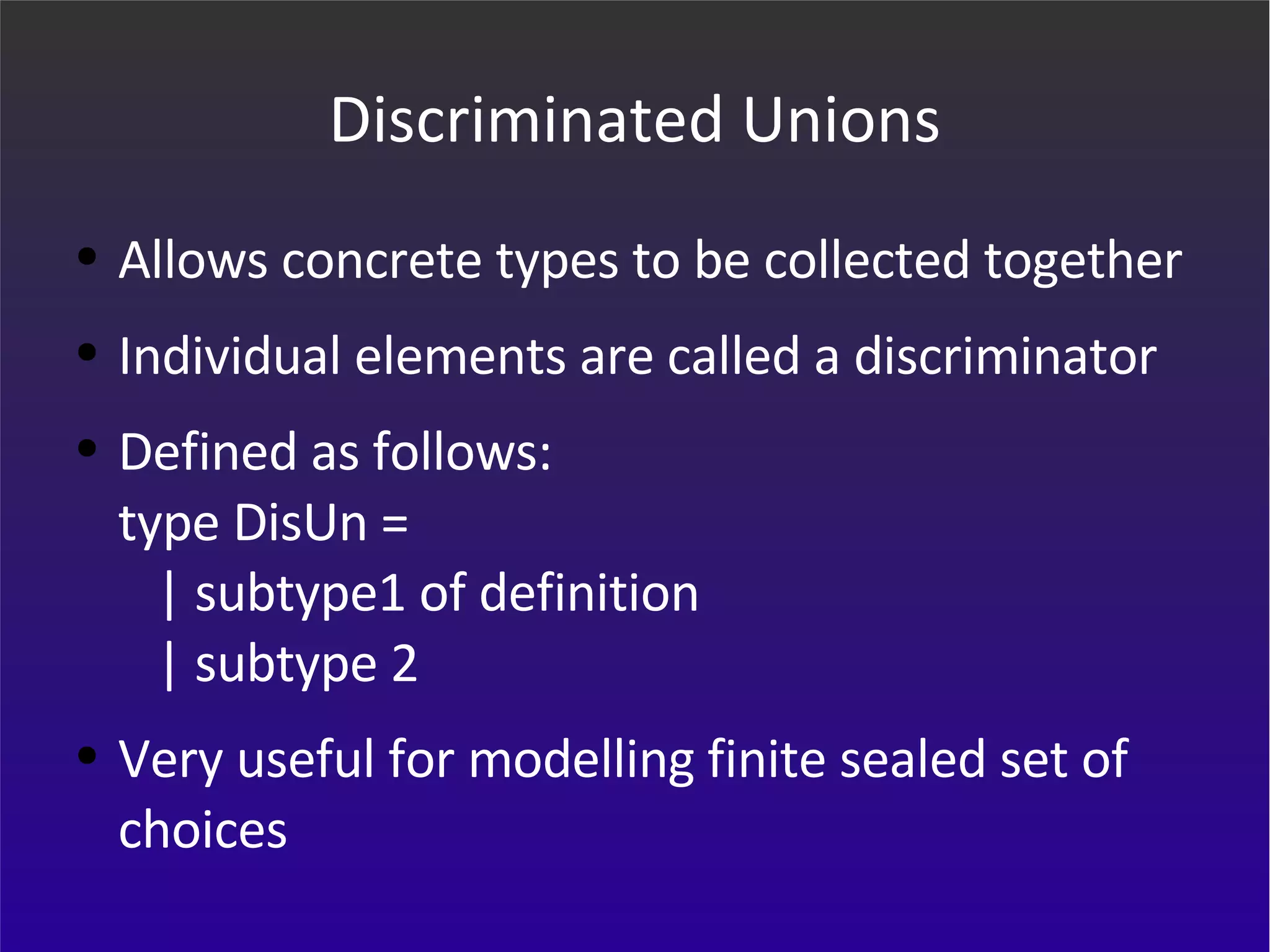 Discriminated Unions Allows concrete types to be collected together Individual elements are called a discriminator Defined as follows: type DisUn =    | subtype1 of definition   | subtype 2 Very useful for modelling finite sealed set of choices 