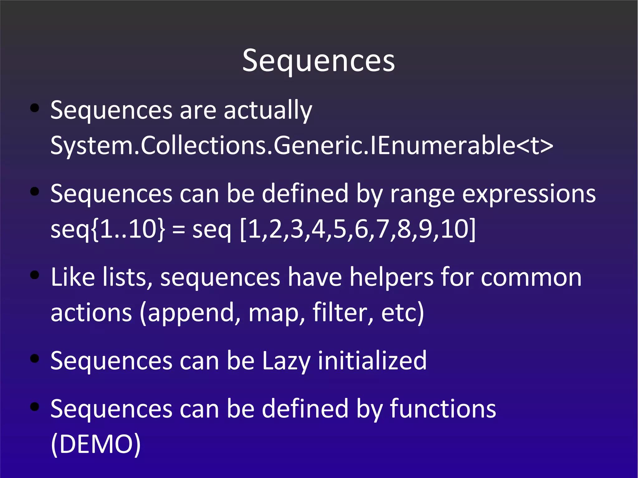 Sequences Sequences are actually System.Collections.Generic.IEnumerable<t> Sequences can be defined by range expressions seq{1..10} = seq [1,2,3,4,5,6,7,8,9,10] Like lists, sequences have helpers for common actions (append, map, filter, etc) Sequences can be Lazy initialized Sequences can be defined by functions (DEMO) 
