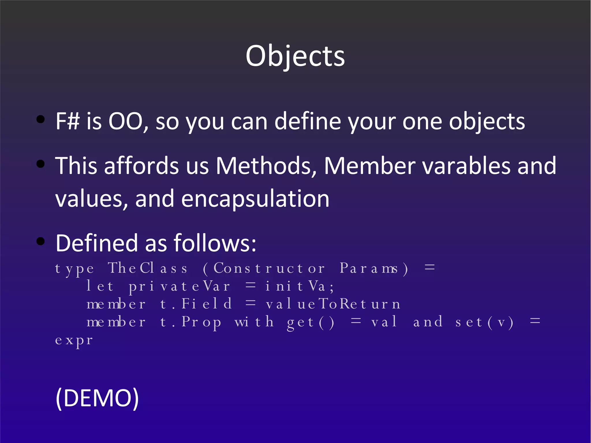 Objects F# is OO, so you can define your one objects This affords us Methods, Member varables and values, and encapsulation Defined as follows: type TheClass (Constructor Params) =    let privateVar = initVa;   member t.Field = valueToReturn   member t.Prop with get() = val and set(v) = expr (DEMO) 