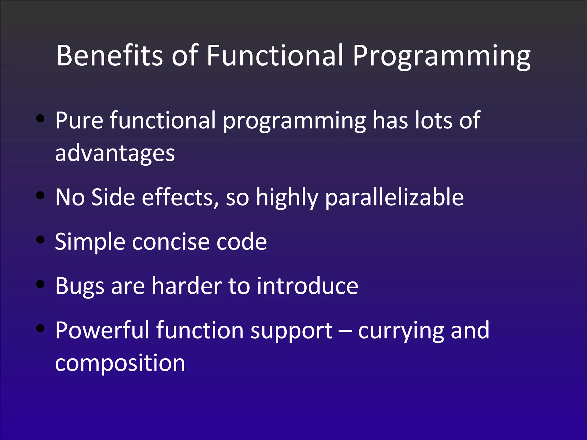Benefits of Functional Programming Pure functional programming has lots of advantages No Side effects, so highly parallelizable Simple concise code Bugs are harder to introduce Powerful function support – currying and composition 