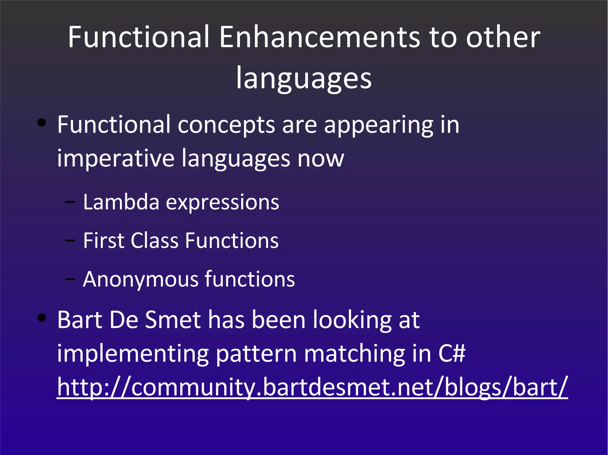 Functional Enhancements to other languages Functional concepts are appearing in imperative languages now Lambda expressions First Class Functions Anonymous functions Bart De Smet has been looking at implementing pattern matching in C# http://community.bartdesmet.net/blogs/bart/ 