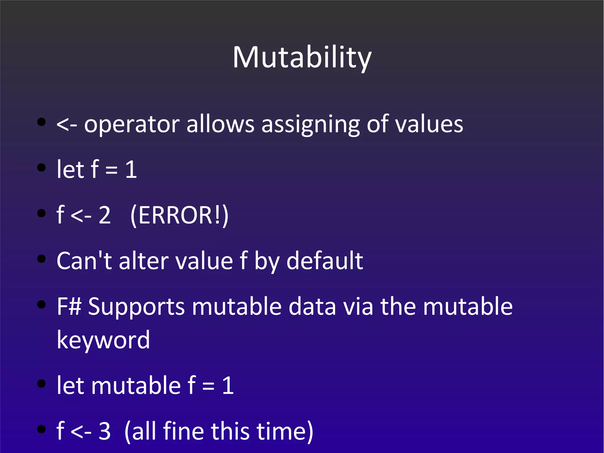 Mutability <- operator allows assigning of values let f = 1 f <- 2  (ERROR!) Can't alter value f by default F# Supports mutable data via the mutable keyword let mutable f = 1 f <- 3  (all fine this time) 