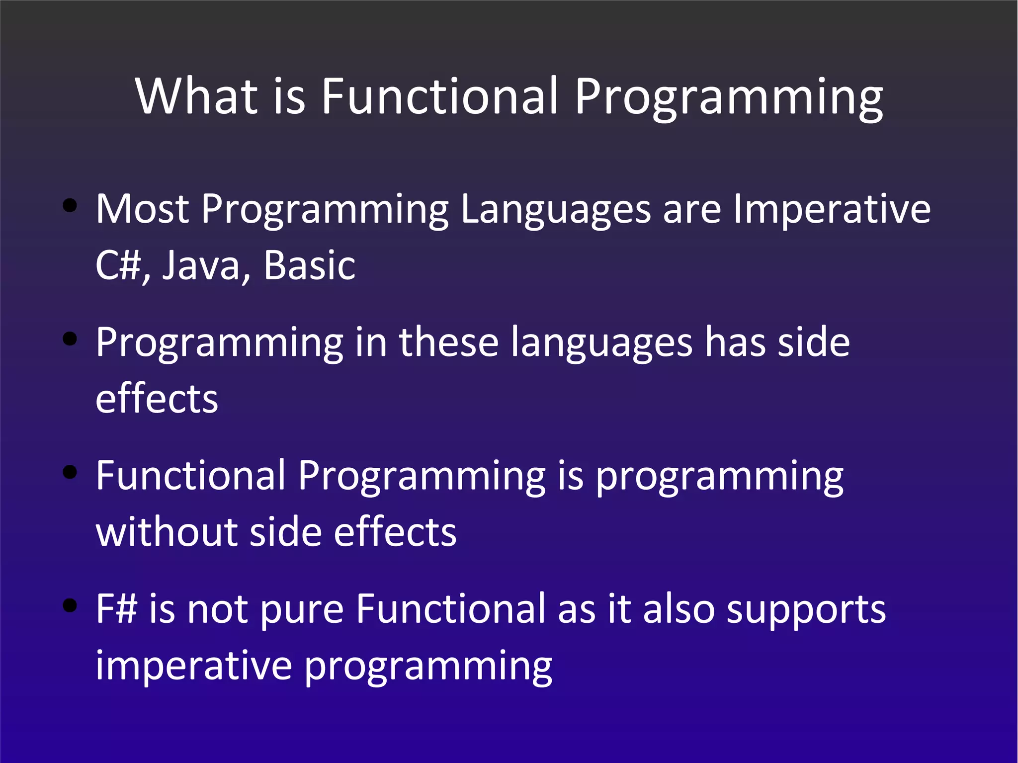 What is Functional Programming Most Programming Languages are Imperative C#, Java, Basic Programming in these languages has side effects Functional Programming is programming without side effects F# is not pure Functional as it also supports imperative programming 