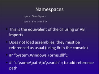 Namespaces This is the equivalent of the c# using or VB imports Does not load assemblies, they must be referenced as usual (using #r in the console) #r “System.Windows.Forms.dll”;; #I “c:\some\path\to\search”;; to add reference path open NameSpace open System.IO 