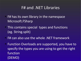 F# and .NET Libraries F# has its own library in the namespace  Microsoft.FSharp This contains special  types and functions  (eg. String.split) F# can also use the whole .NET framework Function Overloads are supported, you have to specify the types you are using to get the right function (DEMO) 