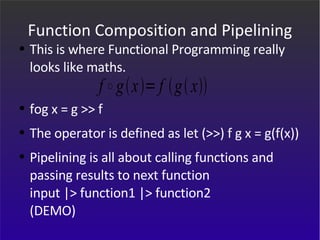 Function Composition and Pipelining This is where Functional Programming really looks like maths. fog x = g >> f  The operator is defined as let (>>) f g x = g(f(x)) Pipelining is all about calling functions and passing results to next function input |> function1 |> function2 (DEMO) 