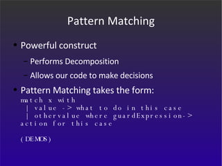 Pattern Matching Powerful construct Performs Decomposition Allows our code to make decisions Pattern Matching takes the form: match x with  | value -> what to do in this case  | othervalue where guardExpression-> action for this case (DEMOS) 