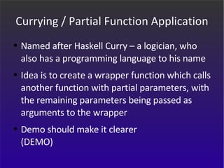 Currying / Partial Function Application Named after Haskell Curry – a logician, who also has a programming language to his name Idea is to create a wrapper function which calls another function with partial parameters, with the remaining parameters being passed as arguments to the wrapper Demo should make it clearer (DEMO) 