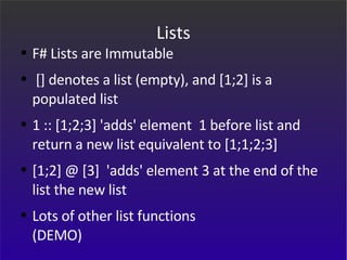 Lists F# Lists are Immutable [] denotes a list (empty), and [1;2] is a populated list 1 :: [1;2;3] 'adds' element  1 before list and return a new list equivalent to [1;1;2;3]  [1;2] @ [3]  'adds' element 3 at the end of the list the new list Lots of other list functions (DEMO) 