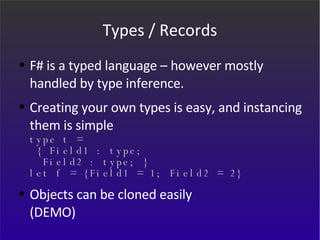 Types / Records F# is a typed language – however mostly handled by type inference.  Creating your own types is easy, and instancing them is simple type t =   { Field1 : type;   Field2 : type; } let f = {Field1 = 1; Field2 = 2} Objects can be cloned easily (DEMO) 