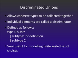 Discriminated Unions Allows concrete types to be collected together Individual elements are called a discriminator Defined as follows: type DisUn =    | subtype1 of definition   | subtype 2 Very useful for modelling finite sealed set of choices 