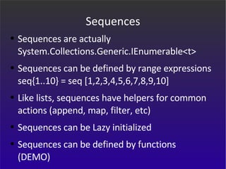 Sequences Sequences are actually System.Collections.Generic.IEnumerable<t> Sequences can be defined by range expressions seq{1..10} = seq [1,2,3,4,5,6,7,8,9,10] Like lists, sequences have helpers for common actions (append, map, filter, etc) Sequences can be Lazy initialized Sequences can be defined by functions (DEMO) 