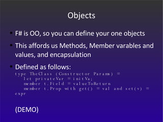 Objects F# is OO, so you can define your one objects This affords us Methods, Member varables and values, and encapsulation Defined as follows: type TheClass (Constructor Params) =    let privateVar = initVa;   member t.Field = valueToReturn   member t.Prop with get() = val and set(v) = expr (DEMO) 