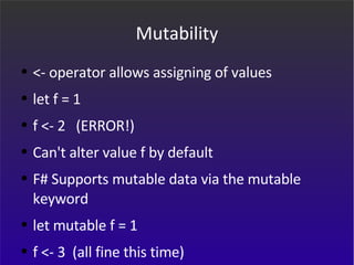 Mutability <- operator allows assigning of values let f = 1 f <- 2  (ERROR!) Can't alter value f by default F# Supports mutable data via the mutable keyword let mutable f = 1 f <- 3  (all fine this time) 