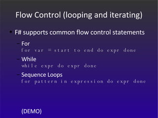 Flow Control (looping and iterating) F# supports common flow control statements For for var = start to end do expr done While while expr do expr done Sequence Loops for pattern in expression do expr done (DEMO) 