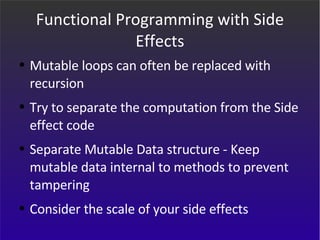 Functional Programming with Side Effects Mutable loops can often be replaced with recursion Try to separate the computation from the Side effect code Separate Mutable Data structure - Keep mutable data internal to methods to prevent tampering Consider the scale of your side effects 