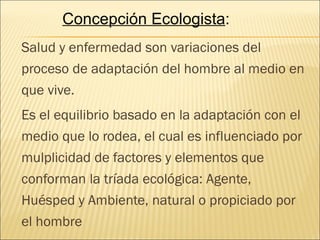 Concepción Ecologista:
Salud y enfermedad son variaciones del
proceso de adaptación del hombre al medio en
que vive.
Es el equilibrio basado en la adaptación con el
medio que lo rodea, el cual es influenciado por
mulplicidad de factores y elementos que
conforman la tríada ecológica: Agente,
Huésped y Ambiente, natural o propiciado por
el hombre
 