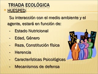    HUESPED:
     Su interacción con el medio ambiente y el
    agente, estará en función de:
    - Estado Nutricional
    - Edad, Género
    - Raza, Constitución física
    - Herencia
    - Características Psicológicas
    - Mecanismos de defensa
 
