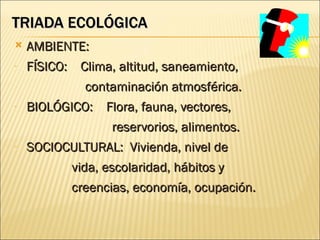 TRIADA ECOLÓGICA
   AMBIENTE:
-   FÍSICO: Clima, altitud, saneamiento,
            contaminación atmosférica.
-   BIOLÓGICO: Flora, fauna, vectores,
                reservorios, alimentos.
-   SOCIOCULTURAL: Vivienda, nivel de
           vida, escolaridad, hábitos y
           creencias, economía, ocupación.
 