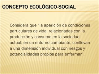 CONCEPTO ECOLÓGICO-SOCIAL


  Considera que “la aparición de condiciones
  particulares de vida, relacionadas con la
  producción y consumo en la sociedad
  actual, en un entorno cambiante, conllevan
  a una dimensión individual con riesgos y
  potencialidades propios para enfermar”.
 