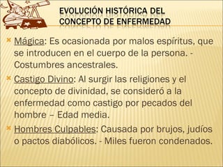  Mágica: Es ocasionada por malos espíritus, que
  se introducen en el cuerpo de la persona. -
  Costumbres ancestrales.
 Castigo Divino: Al surgir las religiones y el
  concepto de divinidad, se consideró a la
  enfermedad como castigo por pecados del
  hombre – Edad media.
 Hombres Culpables: Causada por brujos, judíos
  o pactos diabólicos. - Miles fueron condenados.
 